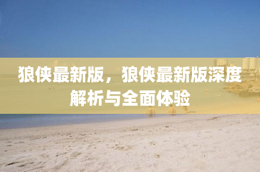 狼侠最新版，狼侠最新版深度解析与全面体验