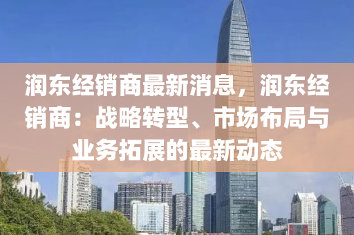 润东经销商最新消息，润东经销商：战略转型、市场布局与业务拓展的最新动态