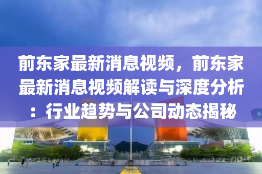 前东家最新消息视频，前东家最新消息视频解读与深度分析：行业趋势与公司动态揭秘