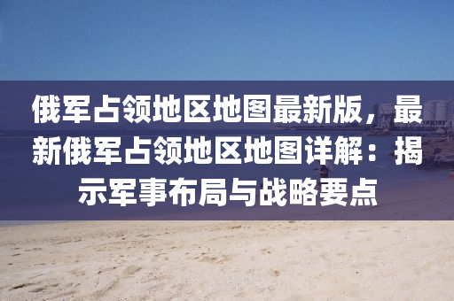 俄军占领地区地图最新版，最新俄军占领地区地图详解：揭示军事布局与战略要点