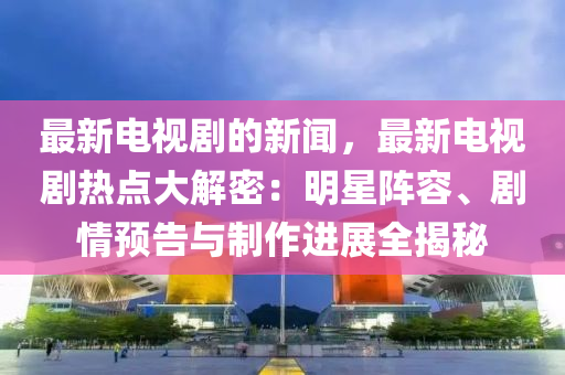 最新电视剧的新闻，最新电视剧热点大解密：明星阵容、剧情预告与制作进展全揭秘