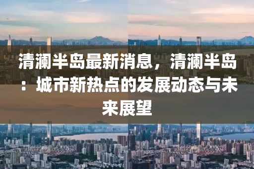 清澜半岛最新消息，清澜半岛：城市新热点的发展动态与未来展望