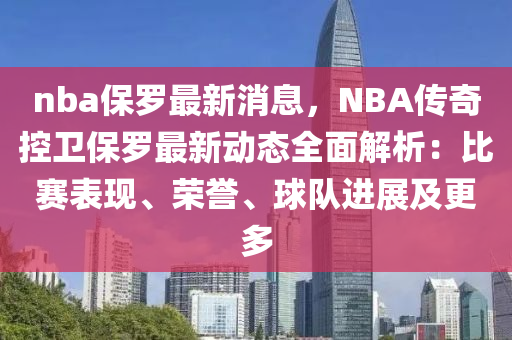 nba保罗最新消息，NBA传奇控卫保罗最新动态全面解析：比赛表现、荣誉、球队进展及更多