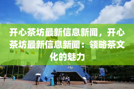 开心茶坊最新信息新闻，开心茶坊最新信息新闻：领略茶文化的魅力