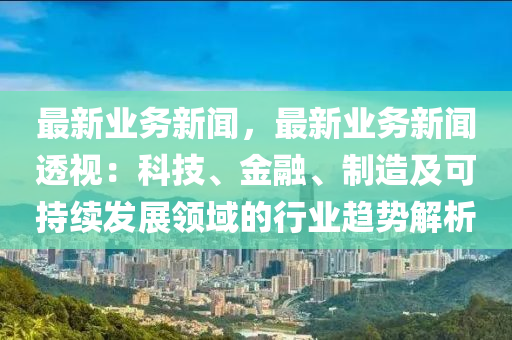 最新业务新闻，最新业务新闻透视：科技、金融、制造及可持续发展领域的行业趋势解析