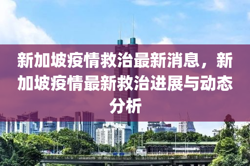 新加坡疫情救治最新消息，新加坡疫情最新救治进展与动态分析