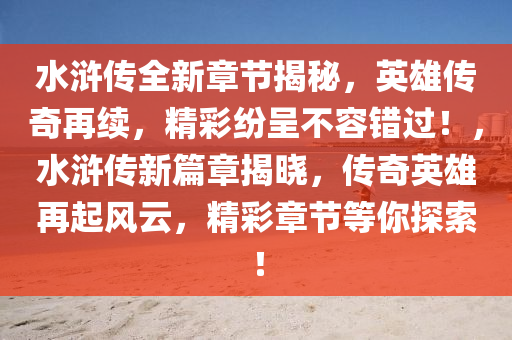 水浒传全新章节揭秘，英雄传奇再续，精彩纷呈不容错过！，水浒传新篇章揭晓，传奇英雄再起风云，精彩章节等你探索！