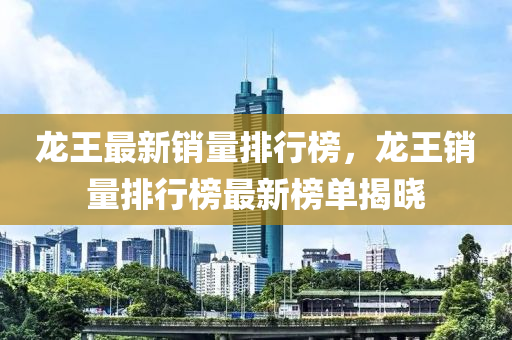 龙王最新销量排行榜，龙王销量排行榜最新榜单揭晓