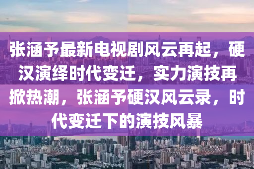 张涵予最新电视剧风云再起，硬汉演绎时代变迁，实力演技再掀热潮，张涵予硬汉风云录，时代变迁下的演技风暴