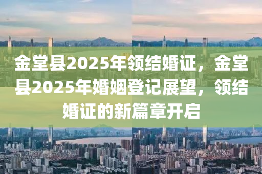 金堂县2025年领结婚证，金堂县2025年婚姻登记展望，领结婚证的新篇章开启