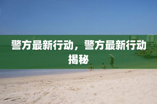 警方最新行动，警方最新行动揭秘