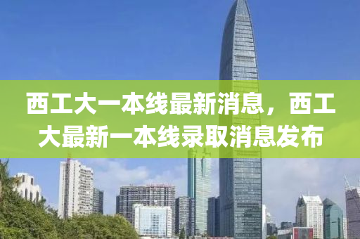 西工大一本线最新消息，西工大最新一本线录取消息发布