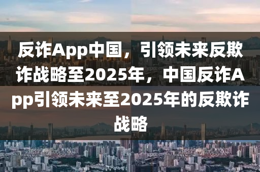 反诈App中国，引领未来反欺诈战略至2025年，中国反诈App引领未来至2025年的反欺诈战略