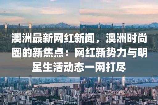 澳洲最新网红新闻，澳洲时尚圈的新焦点：网红新势力与明星生活动态一网打尽