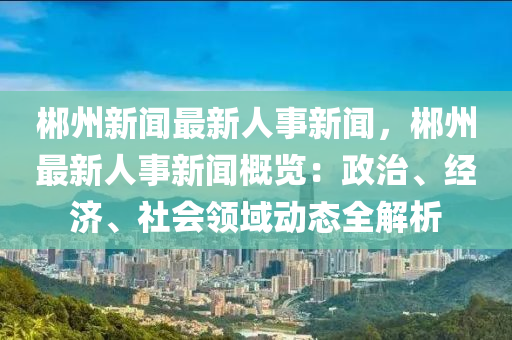 郴州新闻最新人事新闻，郴州最新人事新闻概览：政治、经济、社会领域动态全解析
