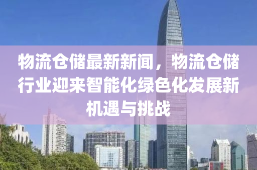 物流仓储最新新闻，物流仓储行业迎来智能化绿色化发展新机遇与挑战