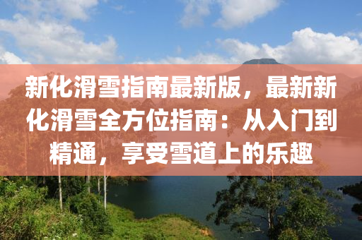 新化滑雪指南最新版，最新新化滑雪全方位指南：从入门到精通，享受雪道上的乐趣