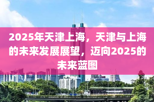 2025年天津上海，天津与上海的未来发展展望，迈向2025的未来蓝图