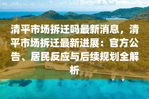 清平市场拆迁吗最新消息，清平市场拆迁最新进展：官方公告、居民反应与后续规划全解析