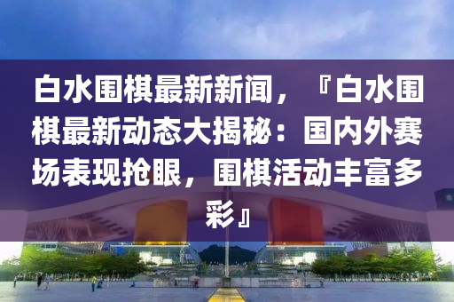白水围棋最新新闻，『白水围棋最新动态大揭秘：国内外赛场表现抢眼，围棋活动丰富多彩』