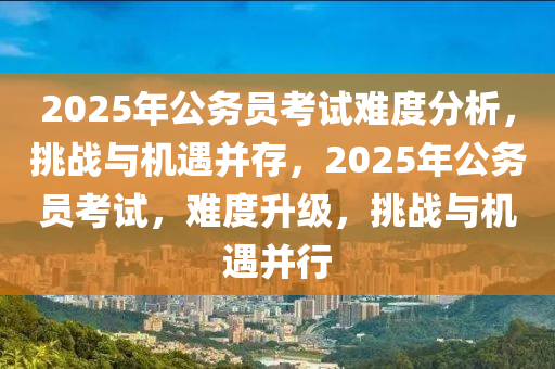 2025年公务员考试难度分析，挑战与机遇并存，2025年公务员考试，难度升级，挑战与机遇并行