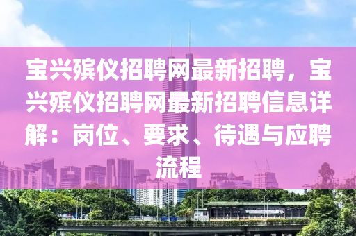 宝兴殡仪招聘网最新招聘，宝兴殡仪招聘网最新招聘信息详解：岗位、要求、待遇与应聘流程