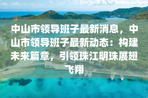 中山市领导班子最新消息，中山市领导班子最新动态：构建未来篇章，引领珠江明珠展翅飞翔