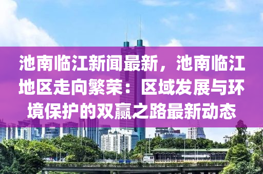 池南临江新闻最新，池南临江地区走向繁荣：区域发展与环境保护的双赢之路最新动态