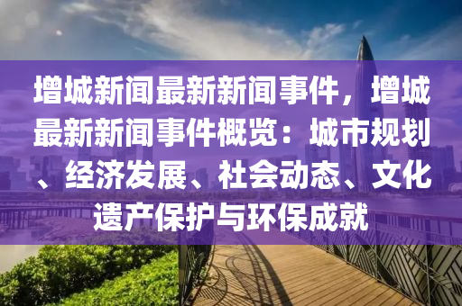 增城新闻最新新闻事件，增城最新新闻事件概览：城市规划、经济发展、社会动态、文化遗产保护与环保成就