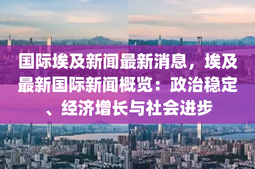 国际埃及新闻最新消息，埃及最新国际新闻概览：政治稳定、经济增长与社会进步