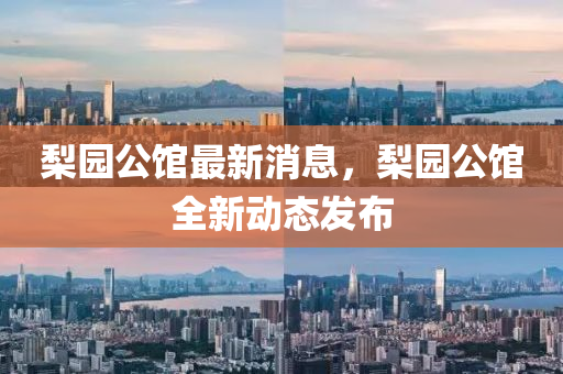 梨园公馆最新消息，梨园公馆全新动态发布