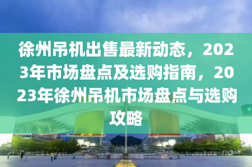 徐州吊机出售最新动态，2023年市场盘点及选购指南，2023年徐州吊机市场盘点与选购攻略