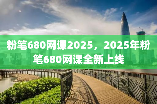 粉笔680网课2025，2025年粉笔680网课全新上线