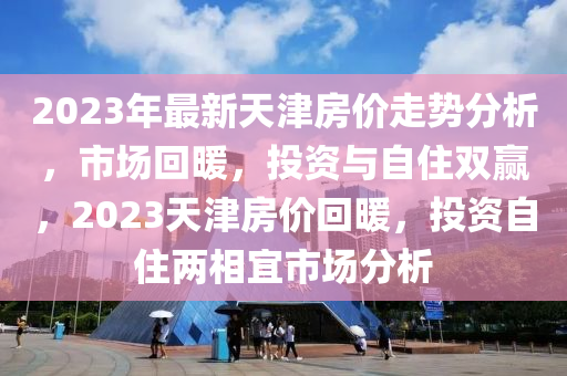 2023年最新天津房价走势分析，市场回暖，投资与自住双赢，2023天津房价回暖，投资自住两相宜市场分析