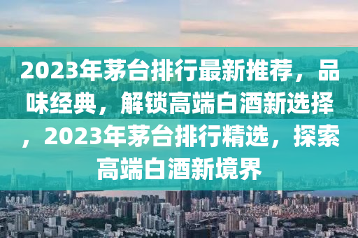 2023年茅台排行最新推荐，品味经典，解锁高端白酒新选择，2023年茅台排行精选，探索高端白酒新境界