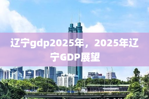 辽宁gdp2025年，2025年辽宁GDP展望