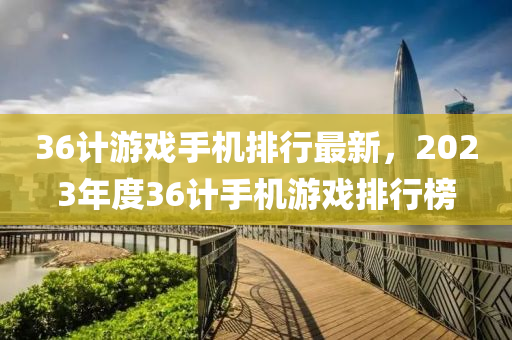 36计游戏手机排行最新，2023年度36计手机游戏排行榜