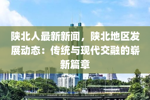 陕北人最新新闻，陕北地区发展动态：传统与现代交融的崭新篇章