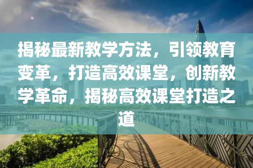 揭秘最新教学方法，引领教育变革，打造高效课堂，创新教学革命，揭秘高效课堂打造之道