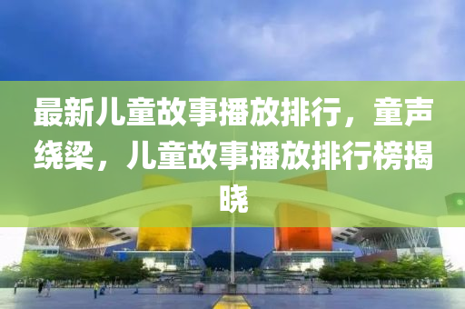 最新儿童故事播放排行，童声绕梁，儿童故事播放排行榜揭晓
