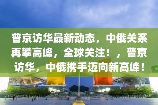 普京访华最新动态，中俄关系再攀高峰，全球关注！，普京访华，中俄携手迈向新高峰！