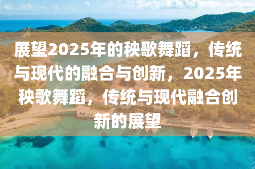 展望2025年的秧歌舞蹈，传统与现代的融合与创新，2025年秧歌舞蹈，传统与现代融合创新的展望