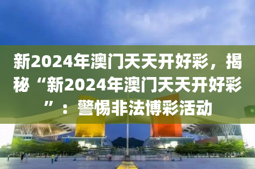 新2024年澳门天天开好彩，揭秘“新2024年澳门天天开好彩”：警惕非法博彩活动