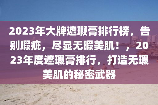 2023年大牌遮瑕膏排行榜，告别瑕疵，尽显无暇美肌！，2023年度遮瑕膏排行，打造无瑕美肌的秘密武器
