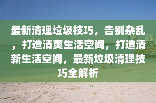 最新清理垃圾技巧，告别杂乱，打造清爽生活空间，打造清新生活空间，最新垃圾清理技巧全解析