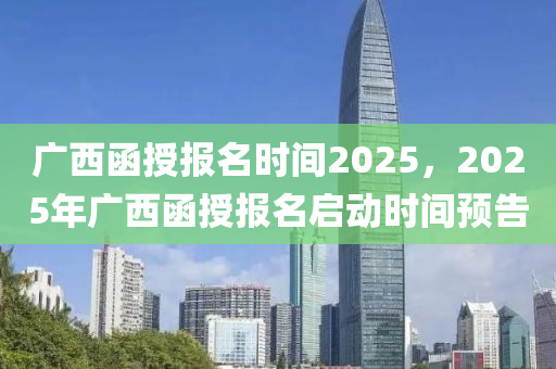 广西函授报名时间2025，2025年广西函授报名启动时间预告