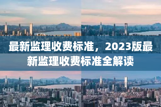 最新监理收费标准，2023版最新监理收费标准全解读