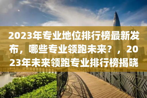 2023年专业地位排行榜最新发布，哪些专业领跑未来？，2023年未来领跑专业排行榜揭晓