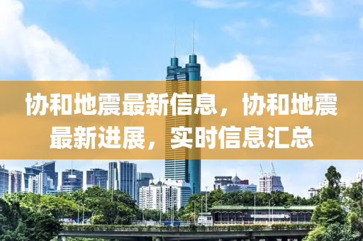 协和地震最新信息，协和地震最新进展，实时信息汇总