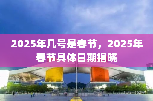 2025年几号是春节，2025年春节具体日期揭晓